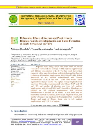 International Transaction Journal of Engineering,
Management, & Applied Sciences & Technologies
http://TuEngr.com
Differential Effects of Sucrose and Plant Growth
Regulator on Shoot Multiplication and Bulbil Formation
in Oxalis Versicolour In Vitro
Nattapong Chanchula
a
, Tassanai Jaruwattanaphan
a
, and Anchalee Jala
b*
a
Department of Horticulture, Faculty of Agriculture, Kasetsart University, Bangkhen, Bangkok,
THAILAND, 10220, THAILAND
b
Department of Biotechnology, Faculty of Science and Technology, Thammasat University, Rangsit
Campus, Pathumthani, THAILAND, 12121, THAILAND
A R T I C L E I N F O A B S T RA C T
Article history:
Received 24 March 2014
Received in revised form
04 June 2014
Accepted 16 June 2014
Available online
19 June 2014
Keywords:
Bicolor Flower;
Bulb;
Tissue culture;
NAA;
BA.
Explants from young leaves and stem nodes of Oxalis
versicolour were used and cultured on MS medium supplemented
with different concentration of 2,4-D. The best result showed that
cluster of callus were formed and proliferated around the base of
explants on MS medium supplemented with 0.1 mg/l 2,4-D. Callus
transferred to MS medium supplemented with various
concentrations of NAA and BA. After nine weeks, callus
regenerated to be new shoots. The highest average length of stolon
was from MS medium supplemented with 0.1mg/l NAA and 0.1
mg/l BA and number of plantlets was from MS medium
supplemented with 4.0 mg/l NAA and 5.0 mg/l BA. Plantlets were
cultured on MS medium supplemented with different
concentrations of sucrose for ten weeks. It was found that all
parameters: number of plantlets, bulbil sized, length of stolon, and
number of nodes were significant difference (p≤0.05). Number of
flowers and sized of flowers found only in MS medium
supplemented with 9–10 % of sucrose.
2014 INT TRANS J ENG MANAG SCI TECH.
1. Introduction
Bicolored Oxalis Versicolor (Candy Cane Sorrel) is a unique bulb with really spectacular
2014 International Transaction Journal of Engineering, Management, & Applied Sciences & Technologies.
*Corresponding author (Anchalee Jala). Tel/Fax: +66-2-5644440-59 Ext. 2450, E-mail
addresses: anchaleejala@yahoo.com. 2014. International Transaction Journal of
Engineering, Management, & Applied Sciences & Technologies. Volume 5 No.4 ISSN 2228-
9860 eISSN 1906-9642. Online available at http://tuengr.com/V05/0227.pdf.
227
 
