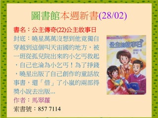 圖書館本週新書(28/02)
書名：公主傳奇(22)公主故事日
封底：曉星萬萬沒想到他竟獨自
穿越到這個叫天宙國的地方，被
一班從孤兒院出來的小乞丐救起
，自己也淪為小乞丐！為了掙錢
，曉星出版了自己創作的童話故
事書，還「借」了小嵐的兩部得
奬小說去出版...
作者：馬翠蘿
索書號：857 7114
 