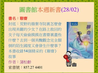 圖書館本週新書(28/02)
書名：聊齋
封底：荒野的廢棄寺院裏怎麼會
出現美麗的少女？在路上救回的
女子每天偷偷摸摸在書齋裏畫些
什麼？去到一個美醜觀念完全顛
倒的陌生國度又會發生什麼事？
本書收錄14個精采的《聊齋》
故事
作者：蒲松齡
索書號：857.27 4401
 