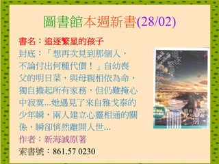 圖書館本週新書(28/02)
書名：追逐繁星的孩子
封底：「想再次見到那個人，
不論付出何種代價！」自幼喪
父的明日菜，與母親相依為命，
獨自擔起所有家務，但仍難掩心
中寂寞...她遇見了來自雅戈泰的
少年瞬，兩人建立心靈相通的關
係，瞬卻悄然離開人世...
作者：新海誠原著
索書號：861.57 0230
 