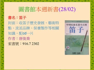 圖書館本週新書(28/02)
書名：笛子
封面：收笛子歷史發展、藝術特
點、流派品牌、保養製作等相關
知識，配cd一片
作者：唐俊喬
索書號：916.7 2302
 