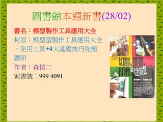 圖書館本週新書(28/02)
書名：模型製作工具應用大全
封面：模型型製作工具應用大全
，使用工具+4大基礎技巧究極
鑽研
作者：森慎二
索書號：999 4091
 
