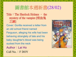 圖書館本週新書(28/02)
Title：The Sherlock Holmes – the
mystery of the vampire [吸血鬼
之謎]
Cover: Gorilla received a letter from
an old school friend named
Ferguson, alleging his wife had been
behaving stranglely of late and his
baby daughter's blood was being
sucked from the neck
Author：Lai Ho
Call No.：F DOY
 