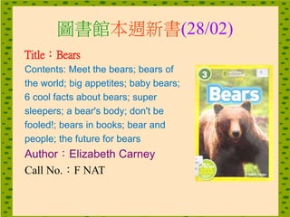 圖書館本週新書(28/02)
Title：Bears
Contents: Meet the bears; bears of
the world; big appetites; baby bears;
6 cool facts about bears; super
sleepers; a bear's body; don't be
fooled!; bears in books; bear and
people; the future for bears
Author：Elizabeth Carney
Call No.：F NAT
 