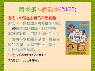 圖書館本週新書(28/02)
書名：99個在家玩的科學實驗
封底：一目瞭然的可愛插圖示範
；99個簡單的實驗，材料在家
裏就可取得；用深入淺出的文字
，說明科學實驗的原理；實驗分
成11大類，涵蓋物理、化學、
生物的必要知識.
作者：Charline Zeitoun
索書號：303.4 8499
 