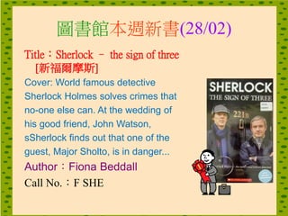 圖書館本週新書(28/02)
Title：Sherlock – the sign of three
[新福爾摩斯]
Cover: World famous detective
Sherlock Holmes solves crimes that
no-one else can. At the wedding of
his good friend, John Watson,
sSherlock finds out that one of the
guest, Major Sholto, is in danger...
Author：Fiona Beddall
Call No.：F SHE
 