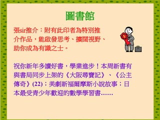圖書館
張sir推介：附有此印者為特別推
介作品，能啟發思考、擴闊視野、
助你成為有識之士。
祝你新年多讀好書，學業進步！本周新書有
與書局同步上架的《大阪尋寶記》、《公主
傳奇》(22)；美劇新福爾摩斯小說故事；日
本最受青少年歡迎的數學學習書……
 