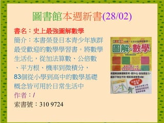 圖書館本週新書(28/02)
書名：史上最強圖解數學
簡介：本書榮登日本青少年族群
最受歡迎的數學學習書。將數學
生活化，從加法算數、公倍數
、平方根、機率到微積分，
83個從小學到高中的數學基礎
概念皆可用於日常生活中
作者：/
索書號：310 9724
 
