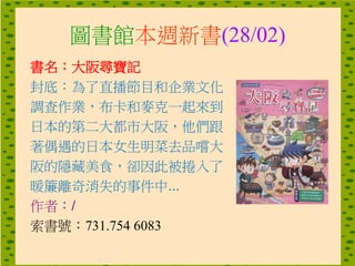 圖書館本週新書(28/02)
書名：大阪尋寶記
封底：為了直播節目和企業文化
調查作業，布卡和麥克一起來到
日本的第二大都市大阪，他們跟
著偶遇的日本女生明菜去品嚐大
阪的隱藏美食，卻因此被捲入了
暖簾離奇消失的事件中...
作者：/
索書號：731.754 6083
 