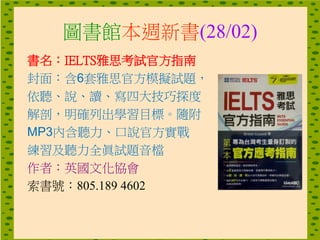 圖書館本週新書(28/02)
書名：IELTS雅思考試官方指南
封面：含6套雅思官方模擬試題，
依聽、說、讀、寫四大技巧探度
解剖，明確列出學習目標。隨附
MP3內含聽力、口說官方實戰
練習及聽力全眞試題音檔
作者：英國文化協會
索書號：805.189 4602
 