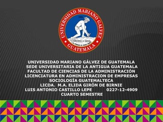 UNIVERSIDAD MARIANO GÁLVEZ DE GUATEMALA
SEDE UNIVERSITARIA DE LA ANTIGUA GUATEMALA
FACULTAD DE CIENCIAS DE LA ADMINISTRACIÓN
LICENCIATURA EN ADMINISTRACION DE EMPRESAS
SOCIOLOGÍA GUATEMALTECA
LICDA. M.A. ELIDA GIRÓN DE BIRNIE
LUIS ANTONIO CASTILLO LEPE 0227-12-4909
CUARTO SEMESTRE
 