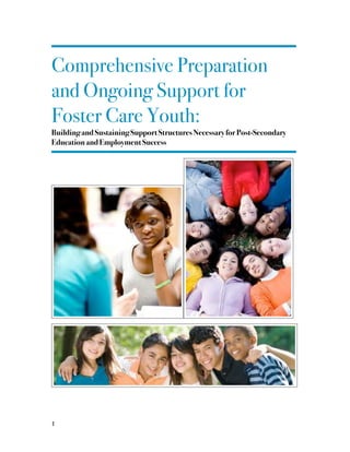 !
Comprehensive Preparation
and Ongoing Support for
Foster Care Youth:
Building and Sustaining Support Structures Necessary for Post-Secondary
Education and Employment Success
!
! !
!
!
!
! 	1
 