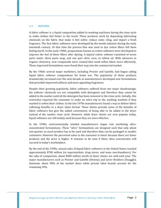  
Study of various types of softener (Character, pH, Application Process) in Finishing on Cotton Knitted Goods   Page 2 
 
1.1 HISTORY 
 
A fabric softener is a liquid composition added to washing machines during the rinse cycle 
to  make  clothes  feel  better  to  the  touch.  These  products  work  by  depositing  lubricating 
chemicals  on  the  fabric  that  make  it  feel  softer,  reduce  static  cling,  and  impart  a  fresh 
fragrance. The first fabric softeners were developed by the textile industry during the early 
twentieth  century.  At  that  time  the  process  that  was  used  to  dye  cotton  fibers  left  them 
feeling harsh. In the early 1900s, preparations known as cotton softeners were developed to 
improve the feel of these fibers after dyeing. A typical cotton softener consisted of seven 
parts  water,  three  parts  soap,  and  one  part  olive,  corn,  or  tallow  oil.  With  advances  in 
organic chemistry, new compounds were created that could soften fabric more effectively. 
These improved formulations soon found their way into the commercial market. 
By  the  1960s  several  major  marketers,  including  Procter  and  Gamble,  had  begun  selling 
liquid  fabric  softener  compositions  for  home  use.  The  popularity  of  these  products 
dramatically increased over the next decade as manufacturers developed new formulations 
that provided improved softness and more appealing fragrances. 
Despite  their  growing  popularity,  fabric  softeners  suffered  from  one  major  disadvantage: 
the  softener  chemicals  are  not  compatible  with  detergents  and  therefore  they  cannot  be 
added to the washer until all the detergent has been removed in the rinse cycle. Initially, this 
restriction  required  the  consumer  to  make  an  extra  trip  to  the  washing  machine  if  they 
wanted to soften their clothes. In the late 1970s manufacturers found a way to deliver fabric 
softening  benefits  in  a  dryer  sheet  format.  These  sheets  provide  some  of  the  benefits  of 
fabric  softeners  but  give  the  added  convenience  of  being  able  to  be  added  in  the  dryer 
instead  of  the  washer  rinse  cycle.  However,  while  dryer  sheets  are  very  popular  today, 
liquid softeners are still widely used because they are more effective. 
In  the  1990s,  environmentally  minded  manufacturers  began  test  marketing  ultra‐
concentrated  formulations.  These  "ultra"  formulations  are  designed  such  that  only  about 
one‐quarter as much product has to be used and therefore they can be packaged in smaller 
containers. However the perceived value to the consumer is lower because there are fewer 
products  and  the  price  is  higher.  It  remains  to  be  seen  if  these  ultra  concentrates  will 
succeed in today's marketplace. 
By the end of the 1990s, annual sales of liquid fabric softeners in the United States reached 
approximately $700 million (in supermarkets, drug stores, and mass merchandisers). For 
the sake of comparison, about $400 million worth of dryer sheets are sold each year. The 
major manufacturers such as Procter and Gamble (Downy) and Lever Brothers (Snuggle), 
dominate  about  90%  of  the  market  share  while  private  label  brands  account  for  the 
remaining 10%. 
 
 