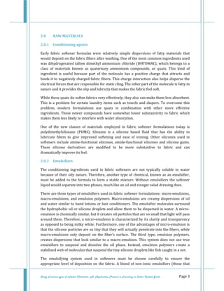  
 
Study of various types of softener (Character, pH, Application Process) in Finishing on Cotton Knitted Goods   Page 3 
 
2.0  RAW MATERIALS 
2.0.1  Conditioning agents 
Early  fabric  softener  formulas  were  relatively  simple  dispersions  of  fatty  materials  that 
would deposit on the fabric fibers after washing. One of the most common ingredients used 
was dihydrogenated tallow dimethyl ammonium chloride (DHTDMAC), which belongs to a 
class  of  materials  known  as  quaternary  ammonium  compounds,  or  quats.  This  kind  of 
ingredient  is  useful  because  part  of  the  molecule  has  a  positive  charge  that  attracts  and 
binds it to negatively charged fabric fibers. This charge interaction also helps disperse the 
electrical forces that are responsible for static cling. The other part of the molecule is fatty in 
nature and it provides the slip and lubricity that makes the fabric feel soft. 
While these quats do soften fabrics very effectively, they also can make them less absorbent. 
This is a problem for certain laundry items such as towels and diapers. To overcome this 
problem,  modern  formulations  use  quats  in  combination  with  other  more  effective 
ingredients. These newer compounds have somewhat lower substantivity to fabric which 
makes them less likely to interfere with water absorption. 
One  of  the  new  classes  of  materials  employed  in  fabric  softener  formulations  today  is 
polydimethylsiloxane  (PDMS).  Siloxane  is  a  silicone  based  fluid  that  has  the  ability  to 
lubricate  fibers  to  give  improved  softening  and  ease  of  ironing.  Other  silicones  used  in 
softeners include amine‐functional silicones, amide‐functional silicones and silicone gums. 
These  silicone  derivatives  are  modified  to  be  more  substantive  to  fabric  and  can 
dramatically improve its feel. 
2.0.2  Emulsifiers 
The  conditioning  ingredients  used  in  fabric  softeners  are  not  typically  soluble  in  water 
because of their oily nature. Therefore, another type of chemical, known as an emulsifier, 
must be added to the formula to form a stable  mixture. Without  emulsifiers the softener 
liquid would separate into two phases, much like an oil and vinegar salad dressing does. 
There are three types of emulsifiers used in fabric softener formulations: micro‐emulsions, 
macro‐emulsions, and emulsion polymers. Macro‐emulsions are creamy dispersions of oil 
and water similar to hand lotions or hair conditioners. The emulsifier molecules surround 
the hydrophobic oil or silicone droplets and allow them to be dispersed in water. A micro‐
emulsion is chemically similar, but it creates oil particles that are so small that light will pass 
around them. Therefore, a micro‐emulsion is characterized by its clarity and transparency 
as opposed to being milky white. Furthermore, one of the advantages of micro‐emulsion is 
that the silicone particles are so tiny that they will actually penetrate into the fibers, while 
macro‐emulsions  only  deposit  on  the  fiber's  surface.  The  third  type,  emulsion  polymers, 
creates dispersions that look similar to a macro‐emulsion. This system does not use true 
emulsifiers  to  suspend  and  dissolve  the  oil  phase.  Instead,  emulsion  polymers  create  a 
stabilized web of molecules that suspend the tiny silicone droplets like fish caught in a net. 
The  emulsifying  system  used  in  softeners  must  be  chosen  carefully  to  ensure  the 
appropriate level of deposition on the fabric. A blend of non‐ionic emulsifiers (those that 
 