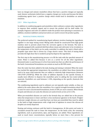  
 
Study of various types of softener (Character, pH, Application Process) in Finishing on Cotton Knitted Goods   Page 4 
have no charge) and cationic emulsifiers (those that have a positive charge) are typically 
used. Anionic surfactants (which have a negative charge) are rarely used because the fabric 
conditioning  agents  have  a  positive  charge  which  would  tend  to  destabilize  an  anionic 
emulsion. 
2.0.3  Other ingredients 
In addition to conditioning agents and emulsifiers, fabric softeners contain other ingredients 
to  improve  their  aesthetic  appeal  and  to  ensure  the  product  will  be  shelf  stable.  For 
example, fragrance and color are added to make the product more pleasing to consumers. In 
addition, emulsion stabilizers and preservatives are used to ensure the product quality. 
2.1  MANUFACTURING PROCESS 
The preferred method for manufacturing liquid softeners involves heating the ingredients 
together  in  one  large  mixing  vessel.  Mixing  tanks  should  be constructed  from  high  grade 
stainless  steel  to  prevent  attack  from  the  corrosive  agents  in  the  formula.  The  tank  is 
typically equipped with a jacketed shell that allows steam and cold water to be circulated, so 
the temperature of the batch can be easily controlled. In addition the tank is fitted with a 
propeller  type  mixer  that  is  driven  by  a  large  electric  motor.  This  kind  of  mixing  blade 
provides the high shear that is needed to properly disperse the ingredients.  
The first step in the manufacturing process is to fill the tank with the specified amount of 
water.  Water  is  added  first  because  it  acts  as  a  carrier  for  all  the  other  ingredients. 
Deionized water is used because it is free from metal ions that can affect the performance of 
the batch. Conventional formulations can contain as much as 80‐90% water. 
Once the water has been added to the tank, heating and mixing is initiated. When the water 
has reached the appropriate temperature, the emulsifiers are added. Since these chemicals 
tend to be waxy solid materials they are added at relatively high temperatures (between 
158‐176TF  [70‐80°C]).  While  the  order  of  addition  depends  on  the  specific  formula,  it 
usually  more  effective  to  disperse  the  emulsifiers  prior  to  adding  the  less  water‐soluble 
materials. Emulsifiers are used between 1‐10%, depending on the specific chemicals that 
are selected.  
The conditioning ingredients used in softeners are not typically water soluble, so they are 
added to the water phase after the emulsifiers. For a typical strength formulation about 5% 
is used. For more concentrated formulations, levels of 10% are more common. When blends 
of quats and silicones are used, the silicones are used at levels as low as 0.5‐1.5%.  
When pre‐emulsified silicones are used in the formula they are  added late in the process 
when the temperature is lower and there is less mechanical agitation in the batch. If higher 
molecular weight silicones are used that have not been pre‐emulsified they must be added 
to the batch at high temperatures with a high level of agitation to ensure the silicone oil 
droplets are evenly dispersed.  
Heating and mixing continues until the batch is homogeneous. At this point cool water is 
circulated  around  the  tank  to  lower  the  temperature.  As  the  batch  cools,  the  remaining 
ingredients,  such  as  preservatives,  dyes,  and  fragrance,  are  added.  These  ingredients  are 
used  at  much  lower  concentrations,  typically  below  no  more  than  a  few  percent  for 
 