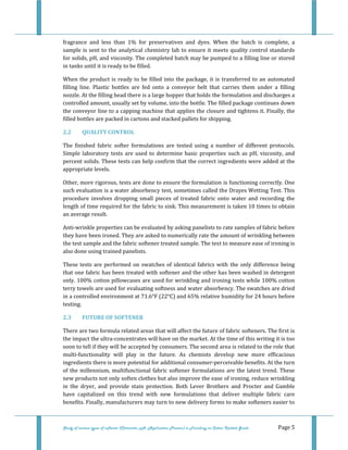  
 
Study of various types of softener (Character, pH, Application Process) in Finishing on Cotton Knitted Goods   Page 5 
fragrance  and  less  than  1%  for  preservatives  and  dyes.  When  the  batch  is  complete,  a 
sample is sent to the analytical chemistry lab to ensure it meets quality control standards 
for solids, pH, and viscosity. The completed batch may be pumped to a filling line or stored 
in tanks until it is ready to be filled.  
When the product is ready to be filled into the package, it is transferred to an automated 
filling  line.  Plastic  bottles  are  fed  onto  a  conveyor  belt  that  carries  them  under  a  filling 
nozzle. At the filling head there is a large hopper that holds the formulation and discharges a 
controlled amount, usually set by volume, into the bottle. The filled package continues down 
the conveyor line to a capping machine that applies the closure and tightens it. Finally, the 
filled bottles are packed in cartons and stacked pallets for shipping.  
2.2  QUALITY CONTROL 
The  finished  fabric  softer  formulations  are  tested  using  a  number  of  different  protocols. 
Simple laboratory tests are used to determine basic properties  such as pH, viscosity, and 
percent solids. These tests can help confirm that the correct ingredients were added at the 
appropriate levels. 
Other, more rigorous, tests are done to ensure the formulation is functioning correctly. One 
such evaluation is a water absorbency test, sometimes called the Drayes Wetting Test. This 
procedure  involves  dropping  small  pieces  of  treated  fabric  onto  water  and  recording  the 
length of time required for the fabric to sink. This measurement is taken 10 times to obtain 
an average result. 
Anti‐wrinkle properties can be evaluated by asking panelists to rate samples of fabric before 
they have been ironed. They are asked to numerically rate the amount of wrinkling between 
the test sample and the fabric softener treated sample. The test to measure ease of ironing is 
also done using trained panelists. 
These tests are performed on swatches of identical fabrics with the only difference being 
that one fabric has been treated with softener and the other has been washed in detergent 
only. 100% cotton pillowcases are used for wrinkling and ironing tests while 100% cotton 
terry towels are used for evaluating softness and water absorbency. The swatches are dried 
in a controlled environment at 71.6°F (22°C) and 65% relative humidity for 24 hours before 
testing. 
2.3  FUTURE OF SOFTENER 
There are two formula related areas that will affect the future of fabric softeners. The first is 
the impact the ultra‐concentrates will have on the market. At the time of this writing it is too 
soon to tell if they will be accepted by consumers. The second area is related to the role that 
multi‐functionality  will  play  in  the  future.  As  chemists  develop  new  more  efficacious 
ingredients there is more potential for additional consumer‐perceivable benefits. At the turn 
of the millennium, multifunctional fabric softener formulations are the latest trend. These 
new products not only soften clothes but also improve the ease of ironing, reduce wrinkling 
in  the  dryer,  and  provide  stain  protection.  Both  Lever  Brothers  and  Procter  and  Gamble 
have  capitalized  on  this  trend  with  new  formulations  that  deliver  multiple  fabric  care 
benefits. Finally, manufacturers may turn to new delivery forms to make softeners easier to 
 