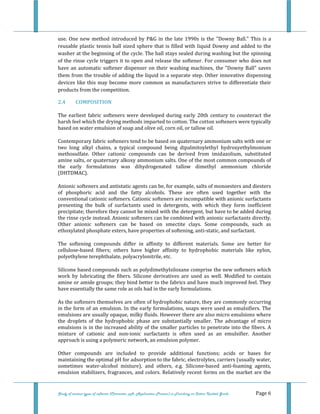  
 
Study of various types of softener (Character, pH, Application Process) in Finishing on Cotton Knitted Goods   Page 6 
use. One new method introduced by P&G in the late 1990s is the  "Downy Ball." This is a 
reusable plastic tennis ball sized sphere that is filled with liquid Downy and added to the 
washer at the beginning of the cycle. The ball stays sealed during washing but the spinning 
of the rinse cycle triggers it to open and release the softener. For consumer who does not 
have an automatic softener dispenser on their washing machines, the "Downy Ball" saves 
them from the trouble of adding the liquid in a separate step. Other innovative dispensing 
devices like this may become more common as manufacturers strive to differentiate their 
products from the competition. 
2.4  COMPOSITION 
The  earliest  fabric softeners  were developed during early 20th  century to counteract  the 
harsh feel which the drying methods imparted to cotton. The cotton softeners were typically 
based on water emulsion of soap and olive oil, corn oil, or tallow oil. 
Contemporary fabric softeners tend to be based on quaternary ammonium salts with one or 
two  long  alkyl  chains,  a  typical  compound  being  dipalmitoylethyl  hydroxyethylmonium 
methosulfate.  Other  cationic  compounds  can  be  derived  from  imidazolium,  substituted 
amine salts, or quaternary alkoxy ammonium salts. One of the most common compounds of 
the  early  formulations  was  dihydrogenated  tallow  dimethyl  ammonium  chloride 
(DHTDMAC). 
Anionic softeners and antistatic agents can be, for example, salts of monoesters and diesters 
of  phosphoric  acid  and  the  fatty  alcohols.  These  are  often  used  together  with  the 
conventional cationic softeners. Cationic softeners are incompatible with anionic surfactants 
presenting  the  bulk  of  surfactants  used  in  detergents,  with  which  they  form  inefficient 
precipitate; therefore they cannot be mixed with the detergent, but have to be added during 
the rinse cycle instead. Anionic softeners can be combined with anionic surfactants directly. 
Other  anionic  softeners  can  be  based  on  smectite  clays.  Some  compounds,  such  as 
ethoxylated phosphate esters, have properties of softening, anti‐static, and surfactant. 
The  softening  compounds  differ  in  affinity  to  different  materials.  Some  are  better  for 
cellulose‐based  fibers;  others  have  higher  affinity  to  hydrophobic  materials  like  nylon, 
polyethylene terephthalate, polyacrylonitrile, etc. 
Silicone based compounds such as polydimethylsiloxane comprise the new softeners which 
work  by  lubricating  the  fibers.  Silicone  derivatives  are  used  as  well.  Modified  to  contain 
amine or amide groups; they bind better to the fabrics and have much improved feel. They 
have essentially the same role as oils had in the early formulations. 
As the softeners themselves are often of hydrophobic nature, they are commonly occurring 
in the form of an emulsion. In the early formulations, soaps were used as emulsifiers. The 
emulsions are usually opaque, milky fluids. However there are also micro emulsions where 
the  droplets  of  the  hydrophobic  phase  are  substantially  smaller.  The  advantage  of  micro 
emulsions is in the increased ability of the smaller particles to penetrate into the fibers. A 
mixture  of  cationic  and  non‐ionic  surfactants  is  often  used  as  an  emulsifier.  Another 
approach is using a polymeric network, an emulsion polymer. 
Other  compounds  are  included  to  provide  additional  functions;  acids  or  bases  for 
maintaining the optimal pH for adsorption to the fabric, electrolytes, carriers (usually water, 
sometimes  water‐alcohol  mixture),  and  others,  e.g.  Silicone‐based  anti‐foaming  agents, 
emulsion stabilizers, fragrances, and colors. Relatively recent forms on the market are the 
 