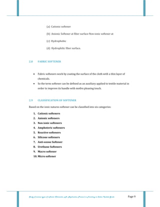  
 
Study of various types of softener (Character, pH, Application Process) in Finishing on Cotton Knitted Goods   Page 9 
 
(a)  Cationic softener 
(b)  Anionic Softener at fiber surface Non‐ionic softener at 
(c)  Hydrophobic 
(d)  Hydrophilic fiber surface. 
 
2.8  FABRIC SOFTENER 
 
• Fabric softeners work by coating the surface of the cloth with a thin layer of 
chemicals. 
• So the term softener can be defined as an auxiliary applied to textile material in 
order to improve its handle with mo0re pleasing touch.  
 
2.9  CLASSIFICATION OF SOFTENER 
Based on the ionic natures softener can be classified into six categories: 
1. Cationic softeners 
2. Anionic softeners 
3. Non ionic softeners 
4. Amphoteric softeners 
5. Reactive softeners 
6. Silicone softeners 
7. Anti­ozone Softener 
8. Urethane Softeners 
9. Macro softener 
10. Micro softener 
 
 
