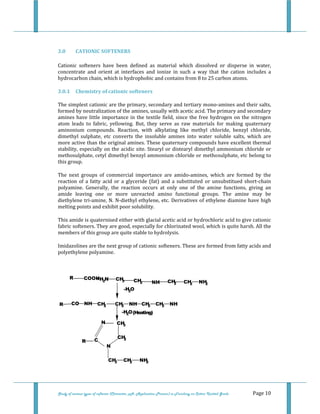  
 
Study of various types of softener (Character, pH, Application Process) in Finishing on Cotton Knitted Goods   Page 10 
 
3.0  CATIONIC SOFTENERS 
Cationic  softeners  have  been  defined  as  material  which  dissolved  or  disperse  in  water, 
concentrate  and  orient  at  interfaces  and  ionize  in  such  a  way  that  the  cation  includes  a 
hydrocarbon chain, which is hydrophobic and contains from 8 to 25 carbon atoms. 
3.0.1  Chemistry of cationic softeners 
The simplest cationic are the primary, secondary and tertiary mono‐amines and their salts, 
formed by neutralization of the amines, usually with acetic acid. The primary and secondary 
amines have little importance in the textile field, since the free hydrogen on the nitrogen 
atom  leads  to  fabric,  yellowing.  But,  they  serve  as  raw  materials  for  making  quaternary 
aminonium  compounds.  Reaction,  with  alkylating  like  methyl  chloride,  benzyl  chloride, 
dimethyl  sulphate,  etc  converts  the  insoluble  amines  into  water  soluble  salts,  which  are 
more active than the original amines. These quaternary compounds have excellent thermal 
stability, especially on the acidic site. Stearyl or distearyl dimethyl ammonium chloride or 
methosulphate, cetyl dimethyl benzyl ammonium chloride or methosulphate, etc belong to 
this group. 
The  next  groups  of  commercial  importance  are  amido‐amines,  which  are  formed  by  the 
reaction  of  a fatty  acid  or  a  glyceride (fat) and a substituted or  unsubstitued short‐chain 
polyamine.  Generally,  the  reaction  occurs  at  only  one  of  the  amine  functions,  giving  an 
amide  leaving  one  or  more  unreacted  amino  functional  groups.  The  amine  may  be 
diethylene tri‐amine, N. N‐diethyl ethylene, etc. Derivatives of ethylene diamine have high 
melting points and exhibit poor solubility. 
This amide is quaternised either with glacial acetic acid or hydrochloric acid to give cationic 
fabric softeners. They are good, especially for chlorinated wool, which is quite harsh. All the 
members of this group are quite stable to hydrolysis. 
Imidazolines are the next group of cationic softeners. These are formed from fatty acids and 
polyethylene polyamine. 
 
 
COOHR +H2N CH3 CH2 NH CH2 CH2 NH2
R CO NH CH2 CH2 NH CH2 CH2 NH
-H2O
-H2O(Heating)
CH3
CH2
N
CR
N
CH3 CH2 NH2  
 