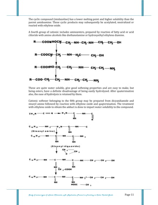  
 
Study of various types of softener (Character, pH, Application Process) in Finishing on Cotton Knitted Goods   Page 11 
The cyclic compound (imidazoline) has a lower melting point and higher solubility than the 
parent amidoamine. These cyclic products may subsequently be acetylated, neutralized or 
reacted with ethylene oxide. 
A fourth group of cationic includes aminoesters, prepared by reaction of fatty acid or acid 
chloride with amino alcohols like diethanolamine or hydroxyethyl ethylene diamine. 
 
COOHR + NH CH2 CH2 OH
NH H2C CH3 OH
HOCH2 CH2 NH CH2
R COOCH2 CH2
CH2 NH CH2 CH2
R COOH CH2
HO
NH2
NH CH2 CH2
R COO CH2 NH2
CH2
 
These  are  quite  water  soluble,  give  good  softening  properties  and  are  easy  to  make,  but 
being esters, have a definite disadvantage of being easily hydrolyzed. After quaternisation 
also, the ease of hydrolysis is retained by them. 
Cationic  softener  belonging  to  the  fifth  group  may  be  prepared  from  dicyandiamide  and 
stearyl amine followed by reaction with ethylene oxide and quqternisation. The treatment 
with ethylene oxide to obtain the adduct is done to impart water solubility to the compound. 
2 H 2 N C N H 2 N C NH C
NH
N
C 18 H 37 NH 2 H 2 N C NH C
NH
( S t e a n y l a m in e )
C 18 H 37 NH C NH C NH 2
NH NH
( S t e a n y l d ig u a n id e )
CH 2
O
CH 2
C 18 H 37 NH C NH C NH CH 2 CH 2 OH
NH 3
NH
CH 3 --COOH
C 18 H 37 NH C NH C NH 2
+ CH 2 CH 2 OH
NH NH
HOOC CH 3  
 