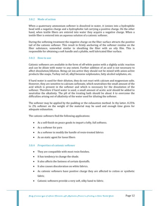  
 
Study of various types of softener (Character, pH, Application Process) in Finishing on Cotton Knitted Goods   Page 12 
3.0.2  Mode of action 
When a quaternary ammonium softener is dissolved in water, it ionizes into a hydrophilic 
head with a negative charge and a hydrophobic tail carrying a positive charge. On the other 
hand,  when  textile  fibers  are  entered  into  water  they  acquire  a  negative  charge.  When  a 
textile fiber is entered into an aqueous solution of a cationic softener. 
During the softening treatment the negative charge on the fiber surface attracts the positive 
tail of the cationic softener. This result in firmly anchoring  of the softener residue on the 
fiber  substance,  somewhat  similar  to  sheathing  the  fiber  with  an  oily  film.  This  is 
responsible for obtaining a soft handle and a pliable, well lubricated fiber surface. 
3.0.3  How to use 
Cationic softeners are available in the form of off‐white pastes with a slightly acidic reaction 
and can be dilute with water to any extent. Further addition of an acid is not necessary to 
affect dissolution/dilution. Being cat ion‐active they should not be mixed with anion‐active 
products like soaps, Turkey red oil, alkyl benzene sulphonates, fatty alcohol sulphates, etc. 
If hard water is used for their dilution, they do not react with calcium and magnesium salts. 
However, they are sensitive to calcium carbonate, which neutralizes the small amount of the 
acid  which  is  present  in  the  softener  and  which  is  necessary  for  the  dissolution  of  the 
softener. Therefore if hard water is used, a small amount of acetic acid should be added to 
neutralize  the  alkalinity.  The  pH  of  the  treating  bath  should  be  about  4  to  overcome  the 
difficulties arising out of alkalinity of the water used for diluting the softener. 
The softener may be applied by the padding or the exhaustion method. In thy latter, 0.25% 
to  2%  softener  on  the  weight  of  the  material  may  be  used  and  enough  time  given  for 
adequate exhaustion. 
The cationic softeners find the following applications: 
• As a self‐finish on peace goods to impart a lofty, full softness. 
• As a softener for yarn 
• As a softener to modify the handle of resin‐treated fabrics 
• As an static agent for loose fibers 
3.0.4  Properties of cationic softener 
• They are compatible with most resin finishes. 
• It has tendency to change the shade. 
• It also affects the fastness of certain dyestuffs. 
• It also causes discoloration on white fabrics. 
• As cationic softeners have positive charge they are affected to cotton or synthetic 
fabric. 
• Cationic softeners provide a very soft, silky hand to fabric. 
 