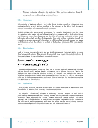  
 
Study of various types of softener (Character, pH, Application Process) in Finishing on Cotton Knitted Goods   Page 13 
• Nitrogen containing substances like quaternary fatty acid esters, dimethyl distearyl 
compounds are used in making cationic softeners. 
3.0.5  Advantages 
Substantivity  of  cationic  softeners  to  textile  fibres  involves  complete  exhaustion  from 
application  baths  as  well  as  firm  bonding  of  the  softener  to  the  fabric.  High  degree  of 
softener is one of the advantages of cationic softeners. 
Cationic  impart  other  useful  textile  properties.  For  example,  they  improve  the  fibre  tear 
strength due to increased internal lubrication which reduces the effect of abrasion. Better 
sewability and reduced needle cutting are the effect of softener treatment. In these cases, 
lubrication allows high speed needle to push the fibre aside without cutting the thread. For 
example,  on  a  particular  wool/nylon  shirt,  at  4,500  stitches/min,  only  one  or  two  yards 
could be sewn; when the softener is applied to the fabric, a minimum of 52 yards can be 
sewn. 
3.0.6  Disadvantages 
Lack  of  general  compatibility  with  certain  textile  processing  chemicals  is  the  foremost 
disadvantages  of  cationic.  Thus  anionic  detergents  &  soap  react  with  cationic  softener  & 
form precipitates, giving an insoluble, unionized complex. 
COO-
Na+R + [R'N(CH3)3]+
Cl-
COO-R [R'N(CH3)3]+
+ Na+
Cl-
 
This  precipitation  reaction  eliminates  their  use  in  anionic  detergent  processing  solutions 
and  on  insufficiently  washed  fabrics  pre‐treated  with  anionic  detergent.  When  the 
precipitation  takes  place  the  softening  property  is  reduced.  This  precipitation  makes  it 
necessary to incorporate cationic softeners as after‐rinses for fabrics. There is a yellowing 
effect, particularly on ageing of bleached cotton fabrics. However, this may be minimized by 
a proper choice of the softener.  
3.0.7  Application 
There  are  two  principle  methods  of  application  of  cationic  softeners‐  1)  exhaustion  from 
dilute baths, 2) padding from relatively concentrated solution. 
The  long‐bath  (exhaustion)  process  is  especially  suitable  because  of  the  natural 
substantivity of the softeners and is usually adopted for knitted goods, not requiring resin 
treatment.  With  thermosetting  resins  (urea‐formaldehyde  resin)  cationic  lubricants 
softeners are a valuable adjunct to the treatment: since they are not appreciably removed in 
the  subsequent  washing  operation  and  serve  to  reduce  needle  cutting  during  garment 
manufacture and generally impart improved tear and abrasion resistance.  
 
 
 
 