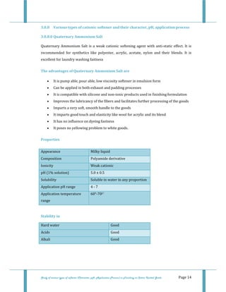  
 
Study of various types of softener (Character, pH, Application Process) in Finishing on Cotton Knitted Goods   Page 14 
3.0.8  Various types of cationic softener and their character, pH, application process 
3.0.8.0 Quaternary Ammonium Salt 
Quaternary Ammonium Salt is a weak cationic softening agent with anti‐static effect. It is 
recommended  for  synthetics  like  polyester,  acrylic,  acetate,  nylon  and  their  blends.  It  is 
excellent for laundry washing fastness 
The advantages of Quaternary Ammonium Salt are 
• It is pump able, pour able, low viscosity softener in emulsion form  
• Can be applied in both exhaust and padding processes  
• It is compatible with silicone and non‐ionic products used in finishing formulation  
• Improves the lubricancy of the fibers and facilitates further processing of the goods  
• Imparts a very soft, smooth handle to the goods  
• It imparts good touch and elasticity like wool for acrylic and its blend  
• It has no influence on dyeing fastness  
• It poses no yellowing problem to white goods. 
Properties 
Appearance  Milky liquid 
Composition  Polyamide derivative 
Ionicity  Weak cationic 
pH (1% solution)  5.0 ± 0.5 
Solubility  Soluble in water in any proportion 
Application pH range  4 ‐ 7 
Application temperature 
range  
60°‐70C° 
 
Stability in 
Hard water   Good 
Acids  Good 
Alkali  Good
 
 
 
 