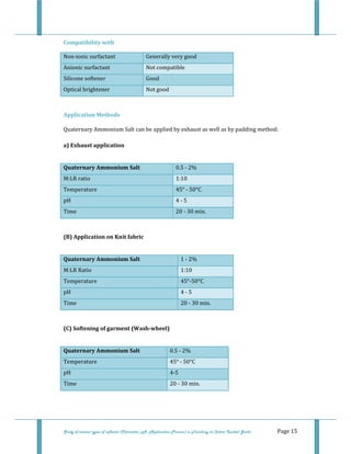  
 
Study of various types of softener (Character, pH, Application Process) in Finishing on Cotton Knitted Goods   Page 15 
Compatibility with 
Non‐ionic surfactant   Generally very good 
Anionic surfactant   Not compatible 
Silicone softener   Good 
Optical brightener   Not good 
 
Application Methods 
Quaternary Ammonium Salt can be applied by exhaust as well as by padding method:  
 
a) Exhaust application 
 
Quaternary Ammonium Salt  0.5 ‐ 2% 
M:LR ratio  1:10 
Temperature  45° ‐ 50°C 
pH  4 ‐ 5 
Time  20 ‐ 30 min. 
 
(B) Application on Knit fabric  
 
Quaternary Ammonium Salt  1 ‐ 2%  
M:LR Ratio  1:10 
Temperature  45°‐50°C 
pH  4 ‐ 5 
Time  20 ‐ 30 min. 
 
(C) Softening of garment (Wash­wheel) 
 
Quaternary Ammonium Salt  0.5 ‐ 2%  
Temperature  45° ‐ 50°C
pH  4‐5
Time  20 ‐ 30 min.
 
 
 