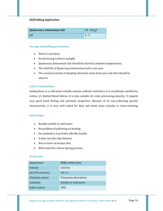  
 
Study of various types of softener (Character, pH, Application Process) in Finishing on Cotton Knitted Goods   Page 16 
(D)Padding Application 
 
Quaternary Ammonium Salt  20 ‐ 30 g/l 
pH  4 ‐ 5 
 
Storage & handling precautions 
• Store in cool place  
• Avoid storing in direct sunlight.  
• Quaternary Ammonium Salt should be stored at ambient temperatures.  
• The shelf life of Quaternary Ammonium Salt is one year.  
• The usual precaution in keeping chemicals away from eyes and skin should be 
observe 
3.0.8.1 Imidazolines 
Imidazolines is a cold water soluble cationic softener and hence, it is excellently suitable for 
cotton, t/c knitted blend fabrics. It is also suitable for resin processing industry. It imparts 
very  good  hand  feeling  and  antistatic  properties.  Because  of  its  low‐yellowing  specific 
characteristic,  it  is  very  well  suited  for  blue  and  white  jeans  laundry  or  stone‐washing. 
 
Advantages 
• Readily soluble in cold water  
• No problem of yellowing on heating  
• On synthetics, it provides silk‐like handle  
• It does not alter dye fastness  
• Non‐irritant on human skin  
• Well suited for cheese dyeing process. 
Properties  
Appearance  Milky white paste 
Ionicity  Cationic 
pH (2% solution)  4.5 ± 1 
Chemical nature  Polyamine derivatives 
Solubility  Soluble in cold water
Solid content  28% 
 