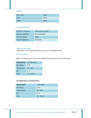  
 
Study of various types of softener (Character, pH, Application Process) in Finishing on Cotton Knitted Goods   Page 17 
Stability 
Hard water  Good
Acids  Good
Alkalis  Good 
 
Compatibility with 
Non‐ionic surfactant  Generally very good
Anionic surfactant  Not compatible 
Silicone softener  Good 
Optical brightener  Not good 
 
 
Application Methods 
Imidazolines can be applied by exhaust as well as by padding method. 
Exhaust method  
 
(a) Post conditioning of acrylic yarn especially in the final rinse of yarn dyeing m/c: 
Imidazolines  0.5 ‐ 2% (owf) 
M:L Ration  1:10 
Temperature  45° ‐ 50°C 
pH  4 ‐ 5 
Time  20 ‐ 30 min 
 
 
(b) Application on Knitted fabric: 
Imidazolines  1‐2% (owf) 
M:L Ration  1:10 
Temperature  45° ‐ 50°C 
pH  4 ‐ 5 
Time  20 ‐ 30 min 
 
 
 
 
 
