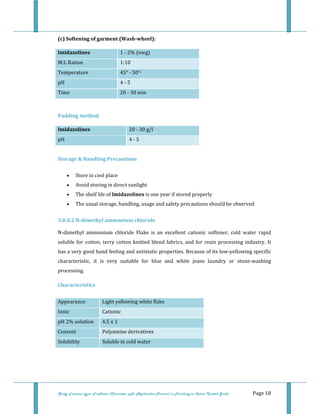  
 
Study of various types of softener (Character, pH, Application Process) in Finishing on Cotton Knitted Goods   Page 18 
(c) Softening of garment (Wash­wheel): 
Imidazolines  1 ‐ 2% (owg)
M:L Ration  1:10
Temperature  45° ‐ 50°C 
pH  4 ‐ 5 
Time  20 ‐ 30 min 
 
Padding method 
Imidazolines  20 ‐ 30 g/l 
pH  4 ‐ 5 
 
Storage & Handling Precautions 
• Store in cool place  
• Avoid storing in direct sunlight  
• The shelf life of Imidazolines is one year if stored properly  
• The usual storage, handling, usage and safety precautions should be observed  
3.0.8.2 N­dimethyl ammonium chloride 
N‐dimethyl  ammonium  chloride  Flake  is  an  excellent  cationic  softener,  cold  water  rapid 
soluble for cotton, terry cotton knitted blend fabrics, and for resin processing industry. It 
has a very good hand feeling and antistatic properties. Because of its low‐yellowing specific 
characteristic,  it  is  very  suitable  for  blue  and  white  jeans  laundry  or  stone‐washing 
processing. 
Characteristics 
 
 
 
 
 
 
Appearance  Light yellowing white flake 
Ionic  Cationic 
pH 2% solution  4.5 ± 1 
Content  Polyamine derivatives 
Solubility  Soluble in cold water 
 