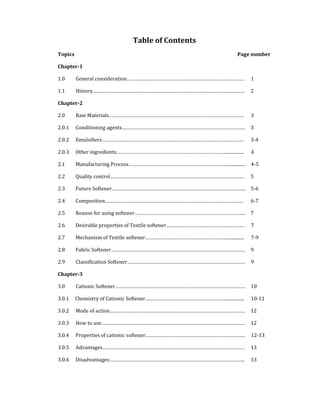 Table of Contents 
Topics                                  Page number 
Chapter­1   
1.0         General consideration……………………………………………………………………………  1 
1.1         History………………………………………………………………………………………………….  2 
Chapter­2   
2.0         Raw Materials……………………………………………………………………………………….  3 
2.0.1  Conditioning agents……………………………………………………………………………….  3 
2.0.2  Emulsifiers……………………………………………………………………………………………  3‐4
2.0.3  Other ingredients………………………………………………………………………................  4 
2.1  Manufacturing Process………………………………………………………………................. 4‐5
2.2  Quality control………………………………………………………………………………………  5 
2.3  Future Softener……………………………………………………………………………………...  5‐6
2.4  Composition…………………………………………………………………………………………  6‐7
2.5  Reason for using softener……………………………………………………………………….  7 
2.6  Desirable properties of Textile softener………………………………………………….  7 
2.7  Mechanism of Textile softener……………………………………………………................  7‐9
2.8  Fabric Softener………………………………………………………………………………………  9 
2.9         Classification Softener……………………………………………………………………………  9 
Chapter­3   
3.0         Cationic Softener……………………………………………………………………………………  10 
3.0.1     Chemistry of Cationic Softener……………………………………………………................  10‐11
3.0.2  Mode of action……………………………………………………………………………………….  12 
3.0.3  How to use…………………………………………………………………………………………….  12 
3.0.4  Properties of cationic softener………………………………………………………………..  12‐13
3.0.5  Advantages……………………………………………………………………………………………  13 
3.0.6  Disadvantages……………………………………………………………………………………….     13 
 