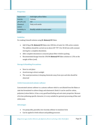  
 
Study of various types of softener (Character, pH, Application Process) in Finishing on Cotton Knitted Goods   Page 20 
Properties 
Appearance  Solid light yellow flakes 
Ionicity   Cationic 
pH (2% sol)  4.8 
Chemical 
nature 
Fatty acid amide  
Solubility in 
water 
Readily soluble in warm water
 
Guideline 
For making Catasoft solution using N­ distearyl­N Flakes 
• Add 10 kg of N­ distearyl­N Flakes into 100 litre of water for 10% active content. 
The addition should be carried out at above 60°‐70° C for 30‐60 min with constant 
stirring for a complete dissolution.  
• After complete dissolution is ensured, please filter it before packing.  
• Recommended dosage from the 10% N­ distearyl­N Flakes solution is 1.5% on the 
weight of fibre (owf)  
Storage & Handling Precautions 
• Store in cool place  
• Avoid storing in direct sunlight  
• The usual precautions in keeping chemicals away from eyes and skin should be 
observed  
3.0.8.4 Concentrated cationic softener 
[[ 
Concentrated cationic softener is a cationic softener which is not diluted from the flakes or 
cake but formulated to achieve limpy and elastomeric finish. It can be used for cotton, 
polyester/cotton fabrics. It has a very good hand feeling and anti‐static properties. Because 
of its low‐yellowing specific character, it is very suitable for garment processing of blue and 
white jeans. 
 
Advantages 
• It is pump able, pourable, low viscosity softener in emulsion form  
• Can be applied in both exhaust and padding processes  
 