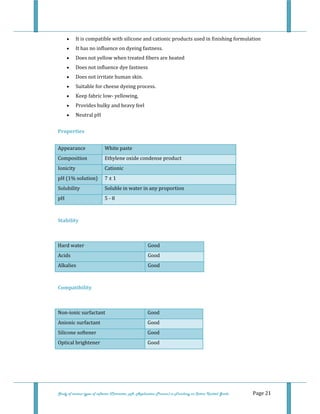  
 
Study of various types of softener (Character, pH, Application Process) in Finishing on Cotton Knitted Goods   Page 21 
• It is compatible with silicone and cationic products used in finishing formulation  
• It has no influence on dyeing fastness.  
• Does not yellow when treated fibers are heated  
• Does not influence dye fastness  
• Does not irritate human skin.  
• Suitable for cheese dyeing process.  
• Keep fabric low‐ yellowing,  
• Provides bulky and heavy feel  
• Neutral pH  
Properties  
Appearance  White paste
Composition  Ethylene oxide condense product
Ionicity  Cationic 
pH (1% solution)  7 ± 1 
Solubility  Soluble in water in any proportion 
pH  5 ‐ 8 
 
Stability 
 
Hard water   Good  
Acids  Good  
Alkalies  Good
 
Compatibility 
 
Non‐ionic surfactant   Good  
Anionic surfactant   Good  
Silicone softener   Good 
Optical brightener   Good 
 
 
 
