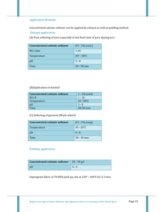  
 
Study of various types of softener (Character, pH, Application Process) in Finishing on Cotton Knitted Goods   Page 22 
Application Methods 
Concentrated cationic softener can be applied by exhaust as well as padding method:  
 Exhaust application  
(A) Post softening of yarn especially in the final rinse of yarn dyeing m/c:  
Concentrated cationic softener  0.5 ‐ 2% (owy) 
M:L ratio   1:10 
Temperature  45° ‐ 50°C 
pH  5 ‐ 8 
Time  20 ‐ 30 min 
 
 
 
(B)Application on knitted 
Concentrated cationic softener 1 ‐ 2% (owf)
M:L R  1 : 10
Temperature  45 ‐ 50°C
pH  5 ‐ 8
Time  20‐30 min.
 
(C) Softening of garment (Wash‐wheel) 
Concentrated cationic softener  0.5 ‐ 2% (owg)  
Temperature  45 ‐ 50°C 
pH  4 ‐ 8 
Time  20 ‐ 30 min 
 
Padding application 
 
Concentrated cationic softener  20 ‐ 30 g/l 
pH  4 ‐ 5 
 
Impregnate fabric at 70‐80% pick‐up, dry at 120° ‐ 140°C for 2‐3 min. 
 
 
 