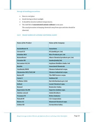  
 
Study of various types of softener (Character, pH, Application Process) in Finishing on Cotton Knitted Goods   Page 23 
Storage & handling precautions 
• Store in cool place  
• Avoid storing in direct sunlight.  
• It should be stored at ambient temperatures.  
• The shelf life of concentrated cationic softener is one year.  
The usual precaution in keeping chemicals away from eyes and skin should be 
observed. 
3.0.9  TRADE NAMES OF CATIONIC SOFTENING AGENT  
 
 
Name of the Product  Name of the Company 
 
Auxisoftener K  Auxuchem 
Cirrasol CS  ICI (indid) pvt. Ltd. 
Arkoline HCS  Hico Products pvt. Ltd 
Katasoftener  Ahura Chemical products pvt. Ltd. 
Ciranine HS  Sandoz(india) ltd. 
Sarcamine GG/LG  Gujchem Distillers India. Ltd 
Katafin  Associated Chemicals 
Catafinish/HWN  Chemox Industrial corpn. 
Chemosine HCS/TAF/LW  Chemox Industrial corpn. 
Katon/SP  The Mill Factors corpn. 
Cason S  Indoken ltd 
Taffulon 320A  Dai­Ichi Karkaria pvt. Ltd 
Softnol  Laxmi Chemical copn. 
Katasol  Kemicolor Indus. 
Supermine GG/HC  Supertex (india) copn. 
Ashoka catosol  Ashok Brothers 
Texamyn FS  Britex Industry 
Finisoft M  C.D. Corporation 
Diotex AC  Diamond Chemical copn. 
Gehine KS  Germochem Indus. 
 