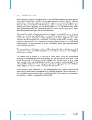  
 
Study of various types of softener (Character, pH, Application Process) in Finishing on Cotton Knitted Goods   Page 24 
 
4.0  AN­IONIC SOFTENER 
Anionic softening agents are available in the form of off‐white thick paste, creamish viscous 
paste, which can be diluted with hot water to gibe opalescent solutions. The hot solutions 
can be diluted with water any temperature to the required concentration. Being anionic in 
character,  they  are  compatible  with  direct  dyes,  optical  whitening  agents,  starches,  glue, 
gelatine, gums, resins, polyvinyl alcohol, blueing agents, etc  and are stable to hard water, 
dilute alkalies and dilute acids. They may be applied on cotton, viscose rayon, acetate rayon, 
silk and nylon yarns to produce soft and supple finishes. 
Solutions of the anionic softening agents can be prepared by pouring 20 times its weight of 
boiling water with stirring and boiling for 5 to 10min. The solution may then be diluted with 
water at the required temperature with good stirring. In he actual application, the textile 
materials  may  be  steeped  in  or  padded  with  a  solution  of  the  anionic  softening  agent, 
followed by hydro‐extracting or squeezing to remove the excess  liquor and finally drying 
without rinsing. The application may be carried out in a beck, winch, jigger, padding mangle 
or package dyeing machine. 
The concentrations of the softeners to be used depend upon the degree of softness required 
and the nature of the yarn or fabric being treated. Generally, a concentration of 2 to 10 g/l of 
the softener is suitable. 
The  softener  may  be  applied  as  a  lubricant  to  cotton  fabrics,  which  are  subsequently 
subjected  to  the  raising  operation  to  get  a  dense  and  soft  pile  and  the  fabric  gets  a  lofty 
handle.  The  number  of  operations  may  be  reduced  when  the  lubricant  is  present.  Initial 
trials  may  be  carried  out  by  padding  the  cloth  with  a  solution  containing  10g/l  of  the 
softener at 50°c to 60°c followed by drying on a cylinder drying range or any other. Addition 
of 5g/l of glycerin to the pad‐bath is advantageous in dry climates. 
Anionic softening agent can be used as a processing agent for rayon filament yarn and staple 
fiber to impart a soft handle. During carding, drawing and spinning, it acts as a lubricant. It 
may be applied as aqueous dispersions containing 2 to 5g/l of the softener by spraying or 
circulating in a package dyeing machine at 45°c to 50c° 
   
 
 
 
 
 
 
 
 