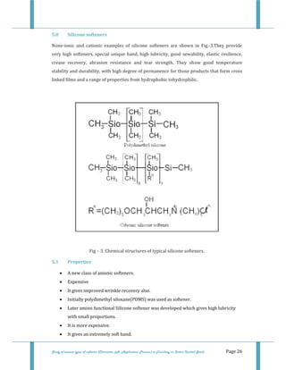  
Study of various types of softener (Character, pH, Application Process) in Finishing on Cotton Knitted Goods   Page 26 
5.0  Silicone softeners 
None‐ionic  and  cationic  examples  of  silicone  softeners  are  shown  in  Fig.‐3.They  provide 
very high softeners, special unique hand, high lubricity, good sewability, elastic resilience, 
crease  recovery,  abrasion  resistance  and  tear  strength.  They  show  good  temperature 
stability and durability, with high degree of permanence for those products that form cross 
linked films and a range of properties from hydrophobic tohydrophilic. 
 
 
 
Fig – 3. Chemical structures of typical silicone softeners. 
5.1  Properties 
• A new class of anionic softeners. 
• Expensive 
• It gives improved wrinkle recovery also. 
• Initially polydimethyl siloxane(PDMS) was used as softener. 
• Later amino functional Silicone softener was developed which gives high lubricity 
with small proportions. 
• It is more expensive. 
• It gives an extremely soft hand. 
 