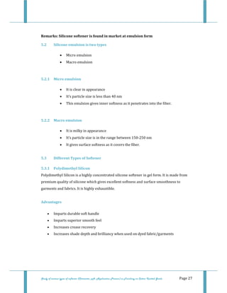  
Study of various types of softener (Character, pH, Application Process) in Finishing on Cotton Knitted Goods   Page 27 
 
Remarks: Silicone softener is found in market at emulsion form 
5.2  Silicone emulsion is two types 
• Micro emulsion 
• Macro emulsion 
 
5.2.1  Micro emulsion 
• It is clear in appearance 
• It’s particle size is less than 40 nm 
• This emulsion gives inner softness as it penetrates into the fiber. 
 
5.2.2  Macro emulsion 
• It is milky in appearance 
• It’s particle size is in the range between 150‐250 nm 
• It gives surface softness as it covers the fiber. 
 
5.3  Different Types of Softener 
5.3.1  Polydimethyl Silicon 
Polydimethyl Silicon is a highly concentrated silicone softener in gel form. It is made from 
premium quality of silicone which gives excellent softness and surface smoothness to 
garments and fabrics. It is highly exhaustible. 
 
Advantages 
• Imparts durable soft handle  
• Imparts superior smooth feel  
• Increases crease recovery  
• Increases shade depth and brilliancy when used on dyed fabric/garments  
 
 
 
 
