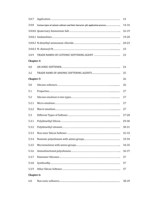 3.0.7  Application……………………………………………………………………………………………  14 
3.0.8  Various types of cationic softener and their character, pH, application process………………………..  14‐16
3.0.8.0  Quaternary Ammonium Salt…………………………………………………………………...  16‐19
3.0.8.1  Imidazolines…………………………………………………………………………………………. 19‐20
3.0.8.2  N‐dimethyl ammonium chloride……………………………………………………………..  20‐23
3.0.8.3  N‐ distearyl‐N…………………………………………………………………………….................  23 
3.0.9  TRADE NAMES OF CATIONIC SOFTENING AGENT ………………………………….  23 
Chapter­4   
4.0  AN‐IONIC SOFTENER……………………………………………………………………………..  24 
3.2  TRADE NAME OF ANIONIC SOFTENING AGENTS…………………………………….  25 
Chapter­5  26 
5.0  Silicone softeners………………………………………………………………………................ 
 
26 
5.1  Properties………………………………………………………………………………….................  27 
5.2  Silicone emulsion is two types……………………………………………………................  27 
5.2.1  Micro emulsion……………………………………………………………………………………..  27 
5.2.2  Macro emulsion………………………………………………………………………….................  27 
5.3  Different Types of Softener…………………………………………………………………….  27‐28
5.3.1  Polydimethyl Silicon………………………………………………………………………………  29‐30
5.3.2  Polydimethyl siloxane……………………………………………………………………………  30‐31
5.3.3  Non‐ionic Silicon Softener………………………………………………………………………  32‐33
5.3.4  Nonionic polysiloxane with amino groups………………………………………………  33‐34
5.3.5  Microemulsion with amino groups……………………………………………….………...  34‐35
5.3.6  Aminofunctional polysiloxane………………………………………………………………...  36‐37
5.3.7  Elastomer Silicones………………………………………………………………………………..  37 
5.3.8 Synthosilky……………………………………………………………………………………………  37 
5.3.9  Other Silicon Softener…………………………………………………………………………….  37 
Chapter­6   
6.0  Non‐ionic softeners............................................................................................................... 
 
38‐39
 
