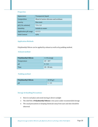  
Study of various types of softener (Character, pH, Application Process) in Finishing on Cotton Knitted Goods   Page 28 
Properties 
Appearance  Transparent liquid
Composition  Blend of amino silicones and urethane
Ionicity  Non‐ionic 
pH (1% solution)  7.0 ± 1.0 
Solubility  Soluble in water  
Application pH range  4.5‐5.5 
Solid Content  42% 
 
Application Methods 
 
Polydimethyl Silicon can be applied by exhaust as well as by padding method. 
 
 Exhaust method 
 
Polydimethyl Silicon  1‐4 % (owg) 
Temperature  45° ‐ 50°C 
pH  5 ‐ 5.5 
Time  20 ‐ 30 min 
 
 Padding method 
 
Polydimethyl Silicon  10‐40 g/l 
pH  5 ‐ 5.5 
 
 
Storage & Handling Precautions 
• Store in cool place and avoid storing in direct sunlight  
• The shelf life of Polydimethyl Silicon is two years under recommended storage  
• The usual precautions in keeping chemicals away from eyes and skin should be 
observed  
 
 
 