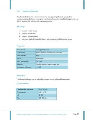  
Study of various types of softener (Character, pH, Application Process) in Finishing on Cotton Knitted Goods   Page 29 
5.3.2  Polydimethyl siloxane 
 
Polydimethyl siloxane is a silicone softener in transparent gel form. It is made from 
premium quality of silicone which gives excellent surface softness and bulk to garments and 
fabrics with durable softness. It is highly exhaustible.  
 
Advantages 
• Imparts a bulky touch  
• Imparts smooth feel  
• Imparts crease recovery  
• Increases shade depth and brilliancy when used on dyed fabrics/garments  
 
Properties  
Appearance  Transparent Liquid  
Composition  Blend of amino silicones and urethane 
Solid content  80%
Inocity  non – ionic
pH (1% solution)  7.0 ± 1.0
Solubility  Soluble in water in any proportion
Application pH range  4.5‐5.5
 
 
Application 
Polydimethyl siloxane can be applied by exhaust as well as by padding method. 
 
Exhaust method 
 
Polydimethyl siloxane  1 ‐ 4 % (owg) 
Temperature  45° ‐ 50°C 
pH  5 ‐ 5.5 
Time  20 ‐ 30 min 
 
 
 
 