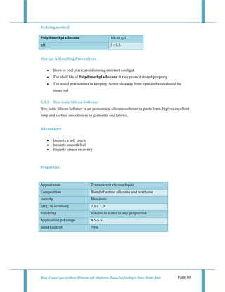  
Study of various types of softener (Character, pH, Application Process) in Finishing on Cotton Knitted Goods   Page 30 
Padding method  
Polydimethyl siloxane  10‐40 g/l  
pH  5 ‐ 5.5 
 
Storage & Handling Precautions   
• Store in cool place, avoid storing in direct sunlight  
• The shelf life of Polydimethyl siloxane is two years if stored properly  
• The usual precautions in keeping chemicals away from eyes and skin should be 
observed  
5.3.3  Non­ionic Silicon Softener 
Non‐ionic Silicon Softener is an economical silicone softener in paste form. It gives excellent 
limp and surface smoothness to garments and fabrics.  
 
Advantages 
• Imparts a soft touch  
• Imparts smooth feel  
• Imparts crease recovery  
 
Properties 
 
Appearance  Transparent viscous liquid 
Composition  Blend of amino silicones and urethane 
Ionicity  Non‐ionic 
pH (1% solution)  7.0 ± 1.0 
Solubility  Soluble in water in any proportion 
Application pH range  4.5‐5.5 
Solid Content   70% 
 
 
 
 