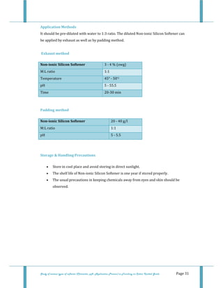  
Study of various types of softener (Character, pH, Application Process) in Finishing on Cotton Knitted Goods   Page 31 
Application Methods 
It should be pre‐diluted with water to 1:3 ratio. The diluted Non‐ionic Silicon Softener can 
be applied by exhaust as well as by padding method. 
 
 Exhaust method 
Non­ionic Silicon Softener  3 ‐ 4 % (owg) 
M:L ratio  1:1
Temperature  45° ‐ 50°C
pH   5 ‐ 55.5
Time   20‐30 min
 
Padding method 
Non­ionic Silicon Softener  20 ‐ 40 g/l 
M:L ratio  1:1
pH  5 ‐ 5.5
 
 
Storage & Handling Precautions 
• Store in cool place and avoid storing in direct sunlight.  
• The shelf life of Non‐ionic Silicon Softener is one year if stored properly.  
• The usual precautions in keeping chemicals away from eyes and skin should be 
observed.  
 
 
 
 
 
 
 
 