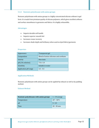  
Study of various types of softener (Character, pH, Application Process) in Finishing on Cotton Knitted Goods   Page 32 
5.3.4  Nonionic polysiloxane with amino groups 
Nonionic polysiloxane with amino groups is a highly concentrated silicone softener in gel 
form. It is made from premium quality of silicone polymers, which gives excellent softness 
and surface smoothness to garments and fabrics. It is highly exhaustible. 
 
Advantages 
• Imparts durable soft handle  
• Imparts superior smooth feel  
• Increases crease recovery  
• Increases shade depth and brilliancy when used on dyed fabric/garments  
 
Properties 
Appearance  Transparent gel
Composition  Blend of amino silicones and urethane
Ionicity  Non‐ionic
pH (1% solution)  7.0 ± 1.0
Solubility  Soluble in water  
Application pH range  4.5 ‐ 5.5 
 
Application Methods 
 
Nonionic polysiloxane with amino groups can be applied by exhaust as well as by padding 
method. 
 
Exhaust Method 
 
Nonionic polysiloxane with amino groups  1 ‐ 4 % (owg) 
Temperature  45° ‐ 50°C 
pH   5 ‐ 5.5 
Time  20 ‐ 30 min  
 
 
 
 