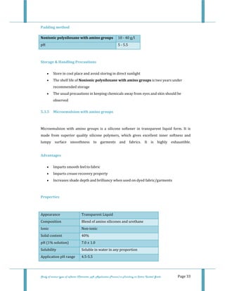  
Study of various types of softener (Character, pH, Application Process) in Finishing on Cotton Knitted Goods   Page 33 
Padding method 
Nonionic polysiloxane with amino groups  10 ‐ 40 g/l  
pH   5 ‐ 5.5 
 
Storage & Handling Precautions  
• Store in cool place and avoid storing in direct sunlight  
• The shelf life of Nonionic polysiloxane with amino groups is two years under 
recommended storage  
• The usual precautions in keeping chemicals away from eyes and skin should be 
observed  
5.3.5  Microemulsion with amino groups  
 
Microemulsion  with  amino  groups  is  a  silicone  softener  in  transparent  liquid  form.  It  is 
made  from  superior  quality  silicone  polymers,  which  gives  excellent  inner  softness  and 
lumpy  surface  smoothness  to  garments  and  fabrics.  It  is  highly  exhaustible. 
 
Advantages 
• Imparts smooth feel to fabric  
• Imparts crease recovery property  
• Increases shade depth and brilliancy when used on dyed fabric/garments  
 
Properties 
 
Appearance  Transparent Liquid  
Composition  Blend of amino silicones and urethane 
Ionic  Non‐ionic 
Solid content  40% 
pH (1% solution)  7.0 ± 1.0 
Solubility  Soluble in water in any proportion 
Application pH range  4.5‐5.5 
 