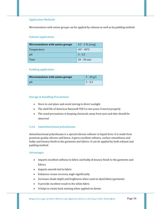  
Study of various types of softener (Character, pH, Application Process) in Finishing on Cotton Knitted Goods   Page 34 
Application Methods  
 
Microemulsion with amino groups can be applied by exhaust as well as by padding method:  
 
Exhaust application 
Microemulsion with amino groups  0.5 ‐ 2 % (owg)  
Temperature   45° ‐ 50°C 
pH  5 ‐ 5.5 
Time  20 ‐ 30 min 
 
Padding application 
Microemulsion with amino groups  5 ‐ 20 g/l  
pH  5 ‐ 5.5 
 
 
Storage & Handling Precautions 
• Store in cool place and avoid storing in direct sunlight  
• The shelf life of Americos Nanosoft 950 I is two years if stored properly  
• The usual precautions in keeping chemicals away from eyes and skin should be 
observed  
5.3.6  Aminofunctional polysiloxane  
 
Aminofunctional polysiloxane is a special silicone softener in liquid form. It is made from 
premium quality silicone and hence, it gives excellent softness, surface smoothness and 
bulky and bouncy finish to the garments and fabrics. It can be applied by both exhaust and 
padding method.  
 
Advantages 
• Imparts excellent softness to fabric and bulky & bouncy finish to the garments and 
fabrics  
• Imparts smooth feel to fabric  
• Enhances crease recovery angle significantly  
• Increases shade depth and brightness when used on dyed fabric/garments  
• It provide excellent result to the white fabric  
• It helps to retain back staining when applied on denim  
 