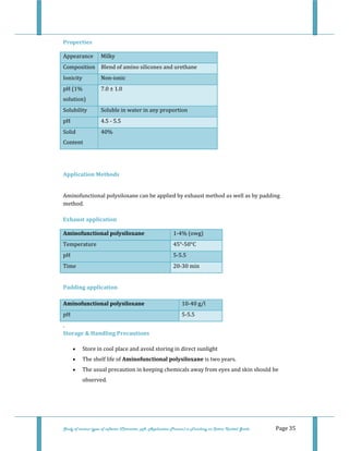  
Study of various types of softener (Character, pH, Application Process) in Finishing on Cotton Knitted Goods   Page 35 
Properties 
Appearance  Milky 
Composition  Blend of amino silicones and urethane 
Ionicity  Non‐ionic 
pH (1% 
solution) 
7.0 ± 1.0 
Solubility  Soluble in water in any proportion 
pH   4.5 ‐ 5.5  
Solid 
Content 
40% 
 
 
Application Methods 
 
Aminofunctional polysiloxane can be applied by exhaust method as well as by padding 
method. 
 
Exhaust application 
Aminofunctional polysiloxane  1‐4% (owg) 
Temperature   45°‐50°C 
pH  5‐5.5  
Time  20‐30 min 
 
Padding application 
Aminofunctional polysiloxane  10‐40 g/l 
pH  5‐5.5 
. 
Storage & Handling Precautions 
• Store in cool place and avoid storing in direct sunlight  
• The shelf life of Aminofunctional polysiloxane is two years.  
• The usual precaution in keeping chemicals away from eyes and skin should be 
observed.  
 
 
