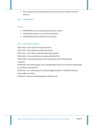  
Study of various types of softener (Character, pH, Application Process) in Finishing on Cotton Knitted Goods   Page 37 
• The usual precautions in keeping chemicals away from eyes and skin should be 
observed  
5.3.8 SYNTHOSILKY 
   
Feature 
• SYNTHOSILKY is a non yellowing amino silicone softener. 
• SYNTHOSILKY imparts a rich soft feel other fabrics. 
• SYNTHOSILKY gives durable finish to the fabrics 
 
5.3.9  Other Silicon Softener 
ZYSIL 1010 ‐ Silicon Softener for Good Hand feel  
ZYSIL 1025 ‐ Silicon Softener for Better Hand feels.  
ZYSIL 1035 ‐ Amino Silicon with Good Bouncing Properties  
ZYSIL CONC ‐ Concentrated Silicon for High Soft & Silky Feel.  
ZYSIL ULTRA ‐ Concentrated Amino Silicon with Bouncy Feel & Good Draping           
Properties  
ZYTAX ZHK ‐ Non‐Yellowing Non‐ Ionic and Hydrophilic Silicon for Cool Finish Suitable Both 
for Full White & Dyed Fabrics  
ZYTAX ZYN ‐ Non‐ Yellowing and Ionic Silicon Highly Suitable For Full White Materials 
without Effective Shades. 
ZYTAX ZPS ‐ Polymeric Softening Agent for High Soft Feel. 
 
 
 
 
 
 
 
 
 
 