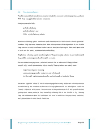  
Study of various types of softener (Character, pH, Application Process) in Finishing on Cotton Knitted Goods   Page 38 
6.0  Non­ionic softeners 
Paraffin wax and fatty emulations are also included in non ionic softening agents, e.g. silicon 
AFN. They are applied like anionic emulsions. 
This group also includes 
• polyglycol ethers, 
• polyglycol esters and 
• Other oxyethylation products. 
 
Non‐ionic softening agents sometimes yield less satisfactory effects than cationic products. 
However they are more versatile since their effectiveness is less dependent on the ph and 
they are also virtually unaffected by hard water. Another advantage is their good resistance 
to heat, and this is very important in resin finishing. 
Amphoteric softening agents also belong here. They are weakly cationic in acid medium and 
they exhibit nonionic properties from ph 7 onwards. 
The silicon softening agents, e.g. silicon SI, should also be mentioned. They produce a 
smooth, silky handle known as the silicon handle. These products are mainly used: 
• in permanent press finishing, 
• as smoothing agents for corduroys and velvets, and 
• As thermally stable preparations for sewing threads of synthetic fibers. 
 
The water repellent effects of silicon softening agents are only moderate. Polyethylene can 
be  modified  by  air  oxidation  in  the  melt  at  high  pressure  to  add  hydrophilic  character 
(mainly carboxylic acid group).Emulsification in the presence of alkali will provide higher 
quality more stable products. They show high lubricity that is not durable to dry cleaning 
they are stable to extreme pH conditions and heat at normal textile processing condition, 
and compatible with most textile chemicals. 
 
 